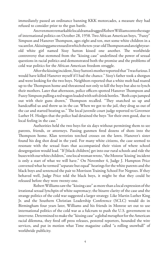 immediately pased an ordinance banning KKK motorcades, a measure they had refused to consider prior to the gun batle  Anevenmoreremarkablelocaldramadragged Robert Williamsontothestage of nternational poitics on Ocober 28, 1958. Two Affican American boys, “Fuzzy” Simpson and Hanover Thompson, ages cight and ten, met some white chideen in a vacantlor. Akissinggameensuedinwhichtheten-year-old Thompsonandancightyear- old white girl named Sissy Suton kissed one another. The worldwide controversy that stemmed from the “kissing case” underlined the power of sexual questions in racal politics and demonstrated both the promise and the problems of cold war politiesfor the African American freedom struggle  Afterthekissingincident, Sissy Suttonsmotherreported that“Iwasfurious [ would have killed Hanover myselfif Thad the chance.” Sissy’ facher took a shotgun and went laoking fr the two boys. Neighbors reported that a white mob had roared up 10 the Thompson home and threatened not only to ill the boys butalso to ynch their mothers. Later that afternoon, police officers spotted Hanover Thompson and apson pullingaed wagon loaded with sofedrink botcls. Both cops jumped out with their guns drawn,” Thompson recalled. “They snatched us up and handeuffed us and theew us in the car. When we got o che jail, they drug us out of the car and started beating us” The local juvenile court judge reported to Governor Luther H. Hodges that the police had detained the boys for thir own good, due to local feelng in the case.  Authorities held the two boys for six days without permitting them o sce parents, friends, or atorneys. Passing gunmen fired dozens of shots into the Thompson home. Klan terrorists torched crosses on the lawn. Hanovers sister found his dog shot dead in the yard. For many white citizens, the case seemed to resonate with the sexual fears that accompanied their vision of where school desegregarion would lead. If black children] get into our rural schools and ride the buseswith ourswhite children;” onelocal woman wrote, ‘the Monroe kissing!incident is only a start of what we will have” On November 4, Judge J. Hampton Price convened what he termed *separate but equal” hearings or the white parents and the black boys and sentenced the pair to Morrison Training School For Negroes. If they behaved well, Judge Price told the black boys, it might be that they could be released before they were twenty-one.  Robere Williamssaw the “kissing case”as more than  local expression of the irrational sexual ynchpin of white supremacy; the bizaree clarity of the case and the strange politiesof the cold war suggested a larger straegy. Like Martin Luther King Jr- and the Southern Christian Leadership Conference (SCLC) would do in Birmingham four years ater, Williams and his friends in Monroe set out 1 use international polites o the cold war as a fulerum to push the U.S. government o intervene. Determined to make the“kissing case”  global metaphor for the American racial dilemma, they fired off pres release, pestered reporters, hounded the wire services, and puc in motion what Time maguzine called “a rolling snowball” of worldvwide publiciy.  Fuzzy’  